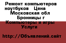 Ремонт компьютеров, ноутбуков › Цена ­ 500 - Московская обл., Бронницы г. Компьютеры и игры » Услуги   